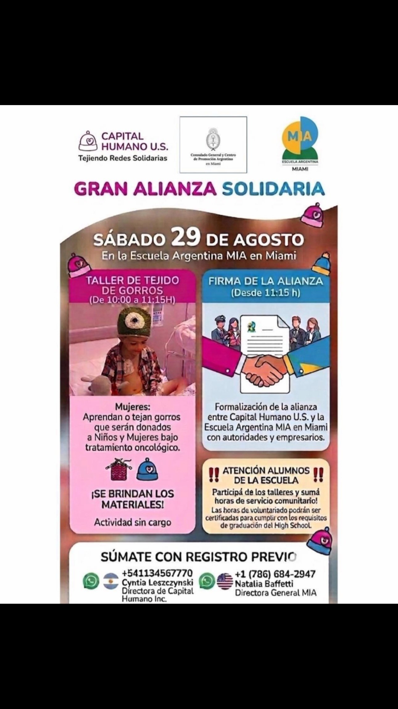 🩷💙 **GRAN ALIANZA SOLIDARIA** 💙🩷
CON REGISTRO PREVIO- CONTÁCTANOS POR MENSAJE PRIVADO Y TE ENVIAMOS EL LINK 

📅 Sábado 29 de agosto
📍 Escuela Argentina MIA – Miami

Capital Humano U.S. y @escuelaargentinamia MIA se unen para firmar una alianza solidaria, con la presencia @consuladoargentinomia  @marcegilardoni  e invitados especiales: empresarios y referentes que llegan especialmente desde Argentina.

🧶 **10:00 a 11:15h — Taller de Tejido de Gorros**
Mujeres, súmense a tejer gorros que serán donados a niños y mujeres en tratamiento oncológico.
✅ Materiales incluidos
✅ Actividad sin cargo

🤝 **Desde las 11:15h — Firma de la Alianza**
Formalización del acuerdo entre Capital Humano U.S. y la Escuela Argentina MIA, junto a autoridades consulares y empresarios.

🎓 Alumnos High School: ¡vengan a sumar horas de servicio comunitario certificadas para su graduación!

📩 **Inscripción previa obligatoria**
Pedinos el link de registro por mensaje privado (MP) para asegurar tu lugar.

Contacto:
🇦🇷 Cyntia Leszczynski (Directora Capital Humano) +54 11 3456-7770
🇺🇸 Natalia Baffetti (Directora General MIA) +1 786 684-2947
✈️Desde Argentina viajarán  exclusivamente 
✅Miembros de la conducción de @ongcapitalhumano 
@lalimartineze 
@sandraojedadiaz 
✅referente en Miami de Capital Humano US
@apadilla20 
✅Coordinadora de tejidos
Karinna Hernández 
✅Empresarios
@Gustavo D Amuri
gracielaangeloz
Entren otros invitados

#TejiendoRedesSolidarias #CapitalHumanoUS #EscuelaArgentinaMIA #Miami AlianzaSolidaria